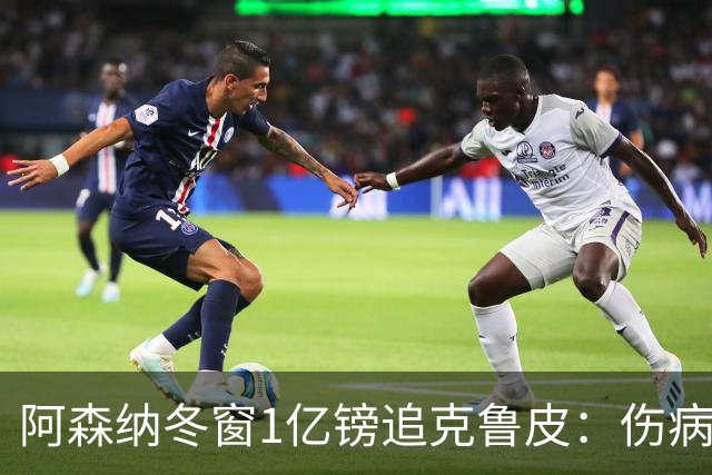 阿森纳冬窗1亿镑追克鲁皮：伤病风险下的争冠豪赌
